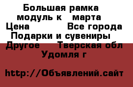 Большая рамка - модуль к 8 марта! › Цена ­ 1 700 - Все города Подарки и сувениры » Другое   . Тверская обл.,Удомля г.